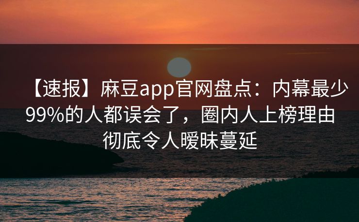 【速报】麻豆app官网盘点：内幕最少99%的人都误会了，圈内人上榜理由彻底令人暧昧蔓延