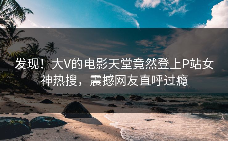 发现！大V的电影天堂竟然登上P站女神热搜，震撼网友直呼过瘾