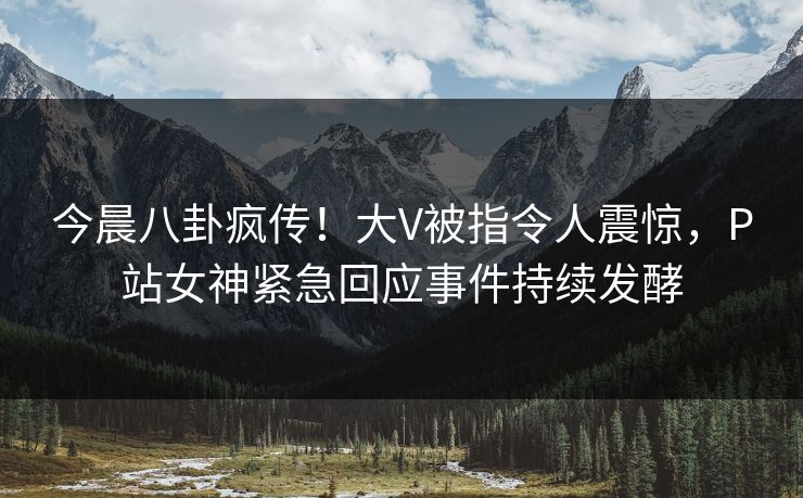 今晨八卦疯传！大V被指令人震惊，P站女神紧急回应事件持续发酵