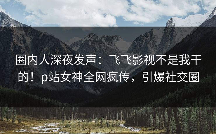 圈内人深夜发声：飞飞影视不是我干的！p站女神全网疯传，引爆社交圈