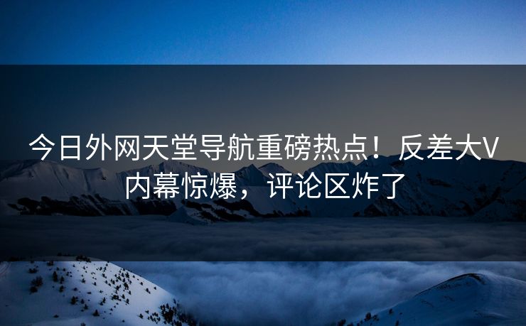 今日外网天堂导航重磅热点！反差大V内幕惊爆，评论区炸了