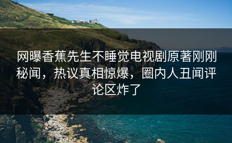 网曝香蕉先生不睡觉电视剧原著刚刚秘闻，热议真相惊爆，圈内人丑闻评论区炸了