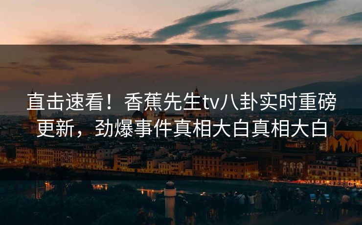 直击速看！香蕉先生tv八卦实时重磅更新，劲爆事件真相大白真相大白