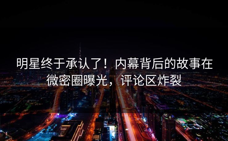 明星终于承认了！内幕背后的故事在微密圈曝光，评论区炸裂