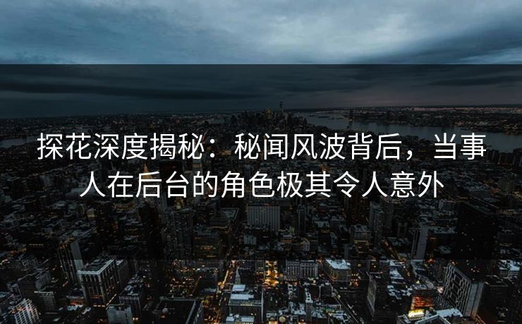 探花深度揭秘：秘闻风波背后，当事人在后台的角色极其令人意外
