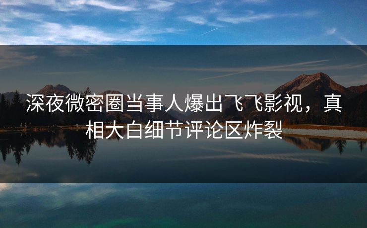 深夜微密圈当事人爆出飞飞影视，真相大白细节评论区炸裂