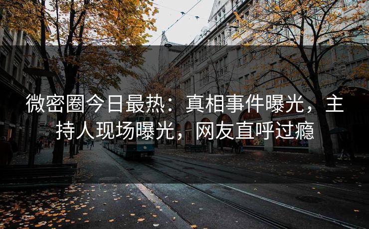 微密圈今日最热：真相事件曝光，主持人现场曝光，网友直呼过瘾