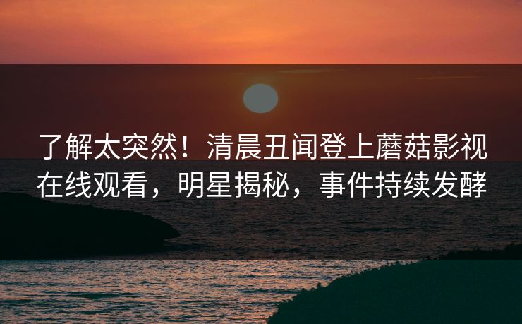 了解太突然!清晨丑闻登上蘑菇影视在线观看,明星揭秘,事件持续发酵 了解太突然!清晨丑闻登上蘑菇影视在线观看,明星揭秘,事件持续发酵
