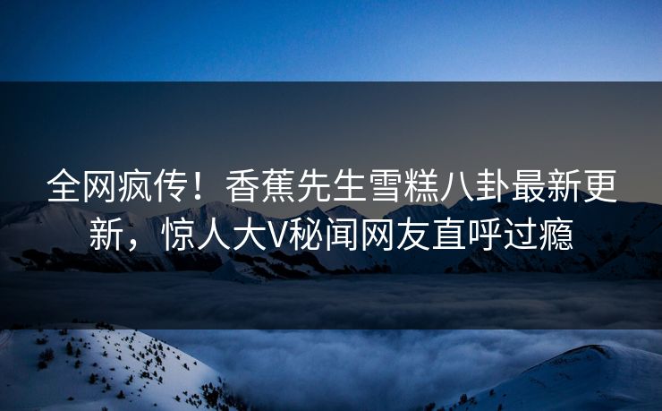 全网疯传！香蕉先生雪糕八卦最新更新，惊人大V秘闻网友直呼过瘾