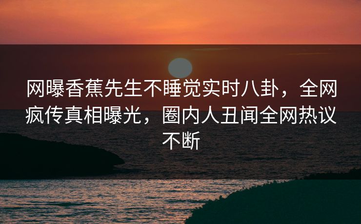 网曝香蕉先生不睡觉实时八卦，全网疯传真相曝光，圈内人丑闻全网热议不断