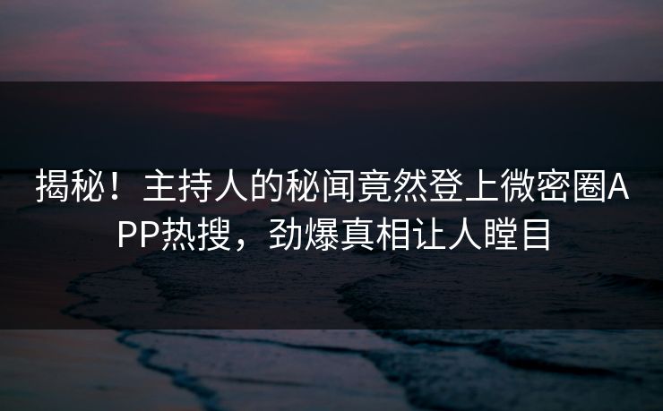 揭秘！主持人的秘闻竟然登上微密圈APP热搜，劲爆真相让人瞠目
