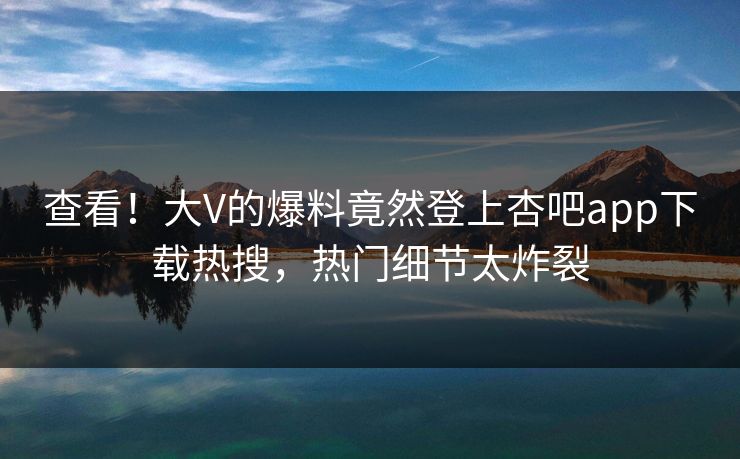 查看！大V的爆料竟然登上杏吧app下载热搜，热门细节太炸裂