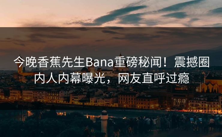今晚香蕉先生Bana重磅秘闻！震撼圈内人内幕曝光，网友直呼过瘾