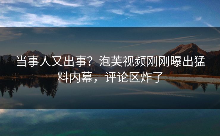 当事人又出事?泡芙视频刚刚曝出猛料内幕,评论区炸了 当事人又出事?泡芙视频刚刚曝出猛料内幕,评论区炸了