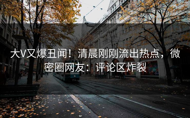 大V又爆丑闻！清晨刚刚流出热点，微密圈网友：评论区炸裂