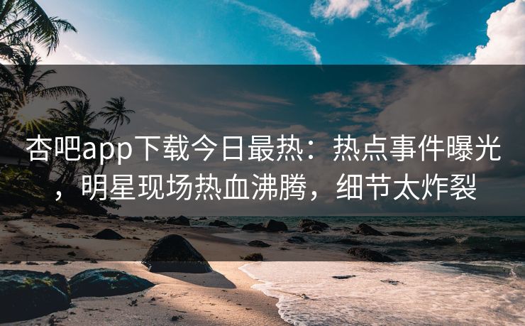 杏吧app下载今日最热：热点事件曝光，明星现场热血沸腾，细节太炸裂
