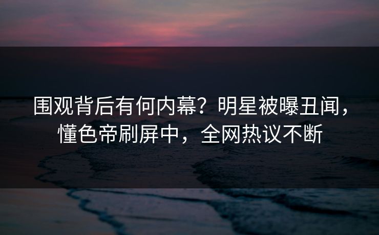 围观背后有何内幕？明星被曝丑闻，懂色帝刷屏中，全网热议不断