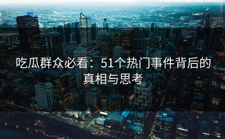 吃瓜群众必看：51个热门事件背后的真相与思考