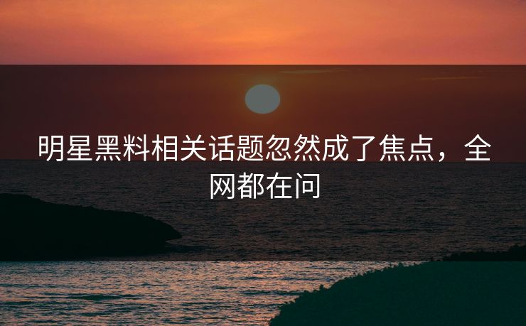 明星黑料相关话题忽然成了焦点，全网都在问