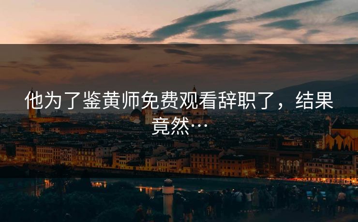他为了鉴黄师免费观看辞职了，结果竟然…
