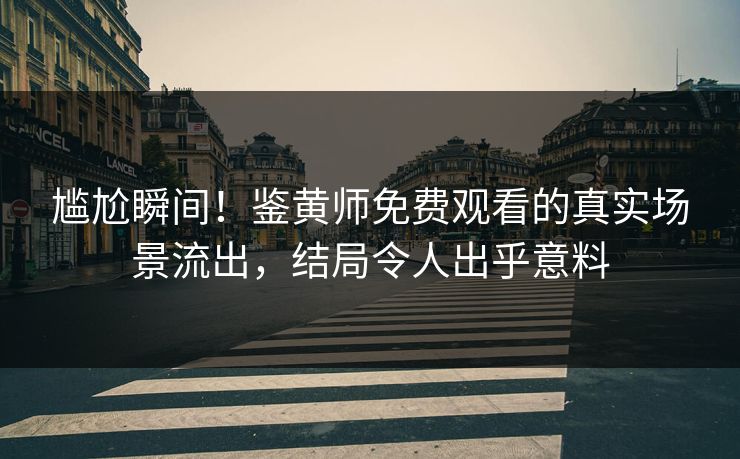 尴尬瞬间！鉴黄师免费观看的真实场景流出，结局令人出乎意料