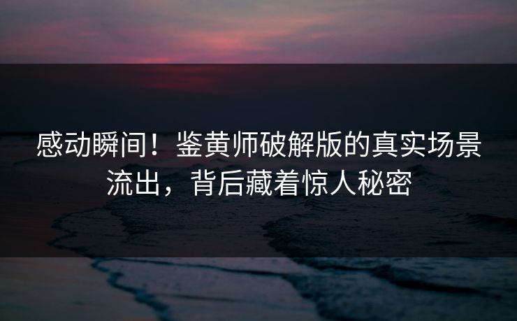感动瞬间！鉴黄师破解版的真实场景流出，背后藏着惊人秘密