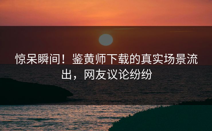 惊呆瞬间！鉴黄师下载的真实场景流出，网友议论纷纷