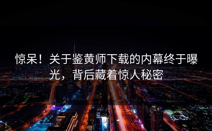 惊呆！关于鉴黄师下载的内幕终于曝光，背后藏着惊人秘密