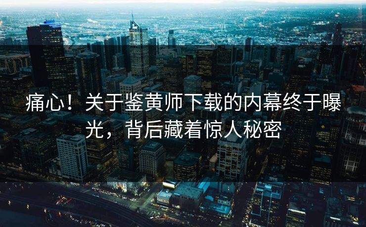 痛心！关于鉴黄师下载的内幕终于曝光，背后藏着惊人秘密