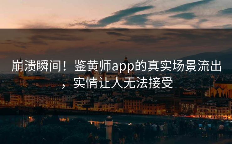 崩溃瞬间！鉴黄师app的真实场景流出，实情让人无法接受