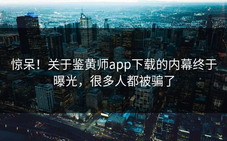 惊呆！关于鉴黄师app下载的内幕终于曝光，很多人都被骗了
