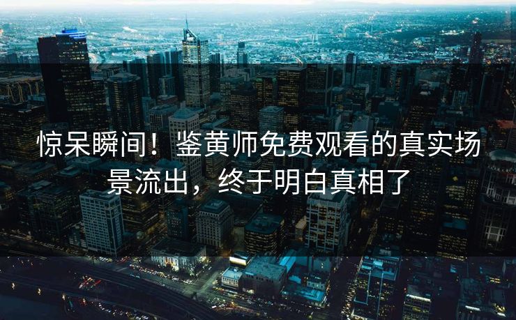 惊呆瞬间！鉴黄师免费观看的真实场景流出，终于明白真相了