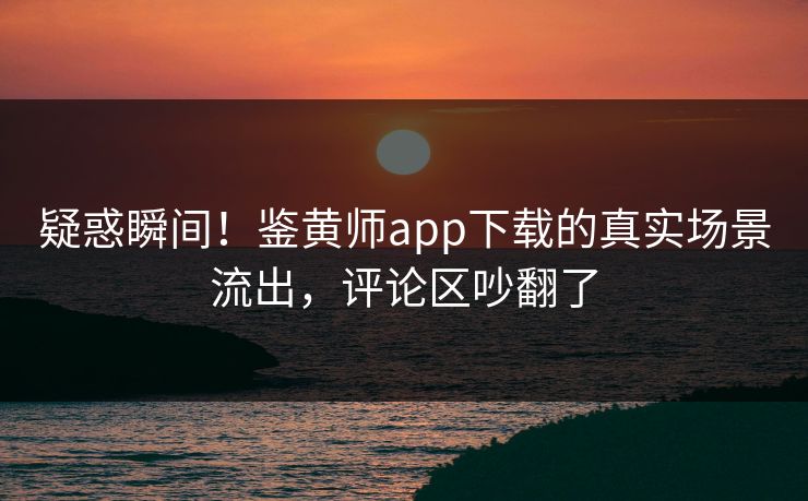 疑惑瞬间！鉴黄师app下载的真实场景流出，评论区吵翻了