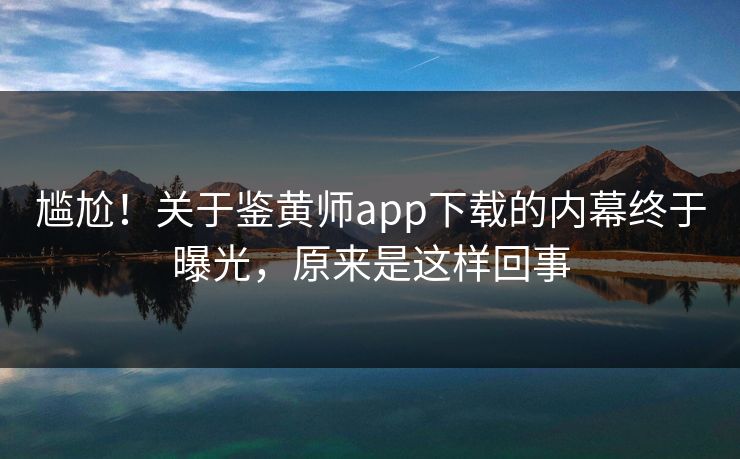 尴尬！关于鉴黄师app下载的内幕终于曝光，原来是这样回事