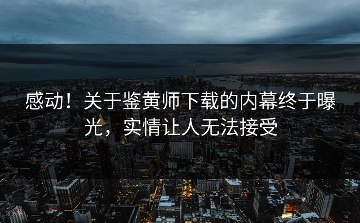 感动！关于鉴黄师下载的内幕终于曝光，实情让人无法接受