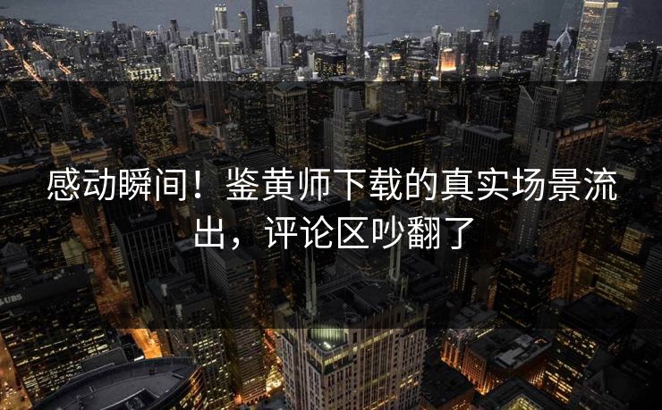 感动瞬间！鉴黄师下载的真实场景流出，评论区吵翻了
