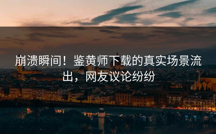 崩溃瞬间！鉴黄师下载的真实场景流出，网友议论纷纷