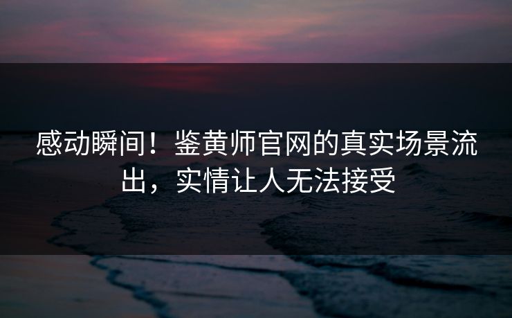 感动瞬间！鉴黄师官网的真实场景流出，实情让人无法接受