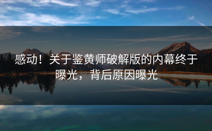 感动！关于鉴黄师破解版的内幕终于曝光，背后原因曝光