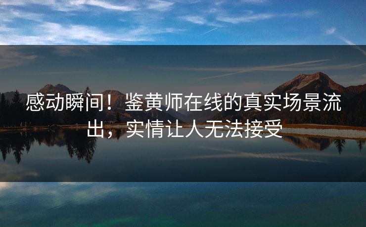 感动瞬间！鉴黄师在线的真实场景流出，实情让人无法接受