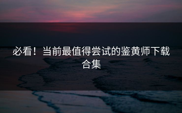 必看！当前最值得尝试的鉴黄师下载合集