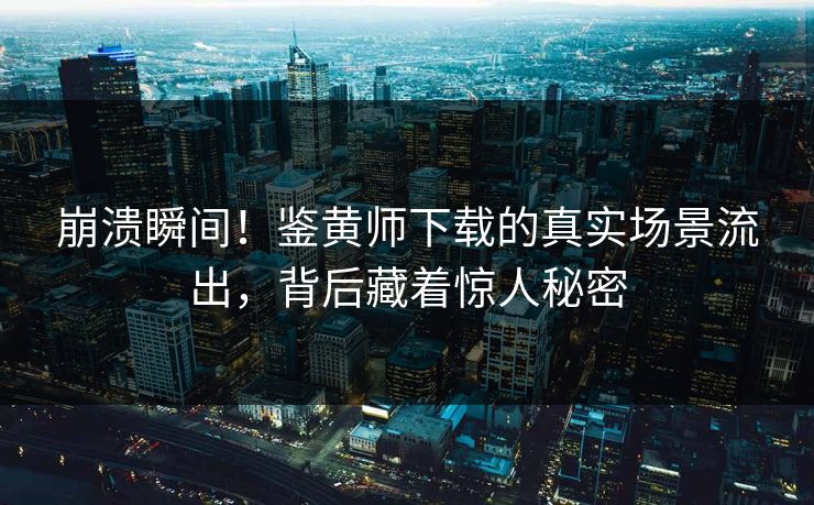 崩溃瞬间！鉴黄师下载的真实场景流出，背后藏着惊人秘密