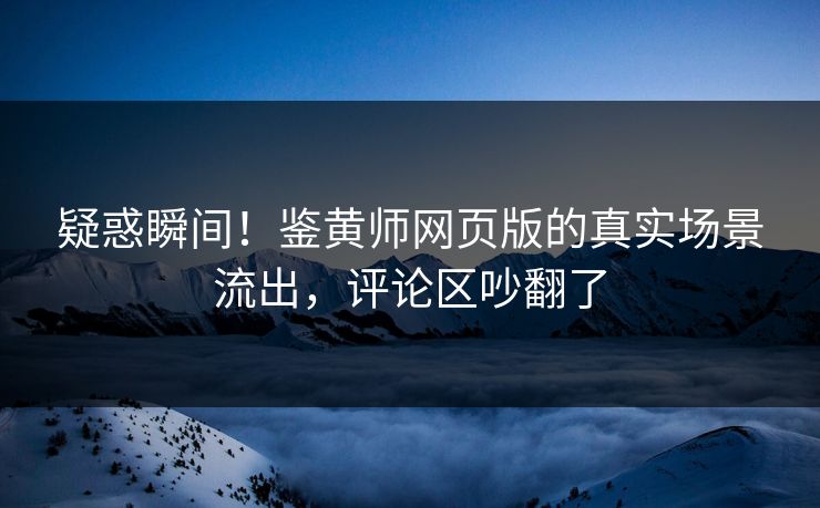 疑惑瞬间！鉴黄师网页版的真实场景流出，评论区吵翻了