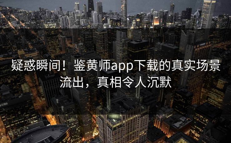 疑惑瞬间！鉴黄师app下载的真实场景流出，真相令人沉默