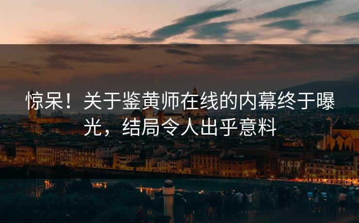 惊呆！关于鉴黄师在线的内幕终于曝光，结局令人出乎意料