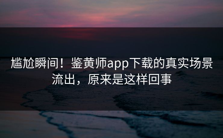 尴尬瞬间！鉴黄师app下载的真实场景流出，原来是这样回事