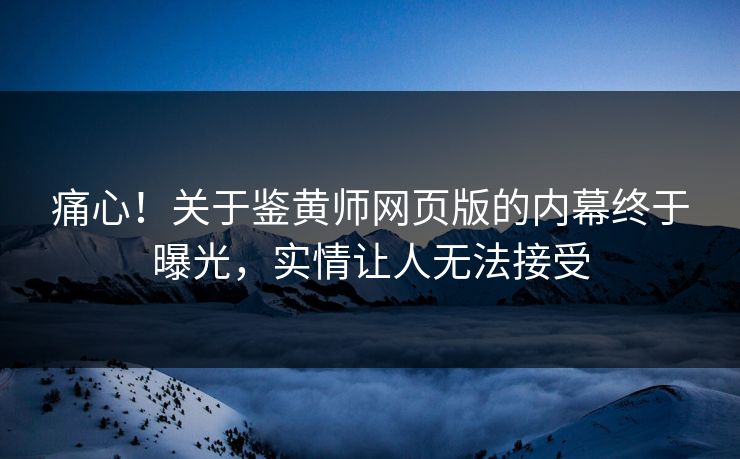 痛心！关于鉴黄师网页版的内幕终于曝光，实情让人无法接受