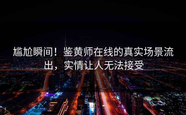 尴尬瞬间！鉴黄师在线的真实场景流出，实情让人无法接受