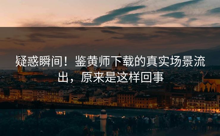 疑惑瞬间！鉴黄师下载的真实场景流出，原来是这样回事