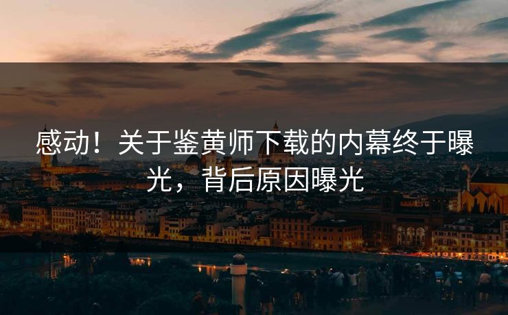 感动！关于鉴黄师下载的内幕终于曝光，背后原因曝光